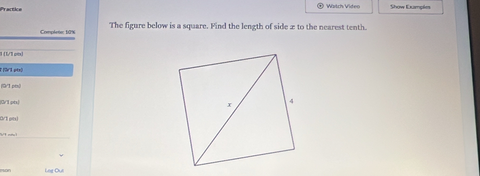 Watch Video 
Practice Show Examples 
The figure below is a square. Find the length of side z to the nearest tenth. 
Complete: 10%
1 (1/1 pts) 
2 (0/1 pts) 
(0/1 pts) 
(0/1 pts) 
0/1 pts)
1/1 ntel 
eson Log Out