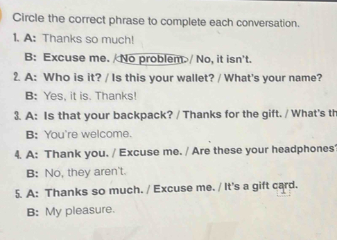 Circle the correct phrase to complete each conversation.
1. A: Thanks so much!
B: Excuse me. / No problem.>/ No, it isn't.
2. A: Who is it? / Is this your wallet? / What's your name?
B: Yes, it is. Thanks!
3. A: Is that your backpack? / Thanks for the gift. / What's th
B: You're welcome.
4. A: Thank you. / Excuse me. / Are these your headphones
B: No, they aren't.
5. A: Thanks so much. / Excuse me. / It's a gift card.
B: My pleasure.