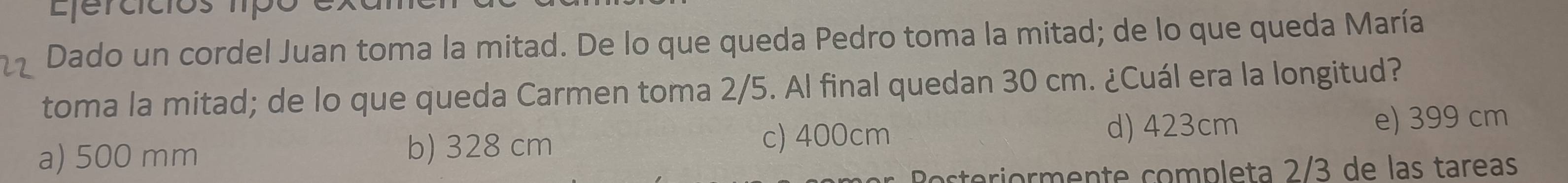 Ljercícios líp o 
Dado un cordel Juan toma la mitad. De lo que queda Pedro toma la mitad; de lo que queda María
toma la mitad; de lo que queda Carmen toma 2/5. Al final quedan 30 cm. ¿Cuál era la longitud?
a) 500 mm b) 328 cm c) 400cm
d) 423cm e) 399 cm
Rosteriormente completa 2/3 de las tareas