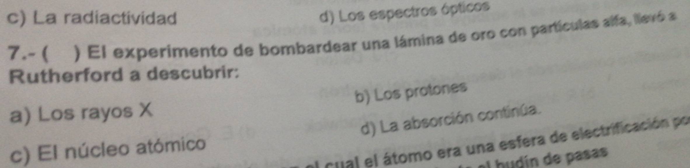 c) La radiactividad
d) Los espectros ópticos
7.- ( ) El experimento de bombardear una lámina de oro con partículas alfa, llevó a
Rutherford a descubrir:
b) Los protones
a) Los rayos X
d) La absorción continúa.
a Atal el átomo era una esfera de electrificación po
c) El núcleo atómico
I hudín de pasas