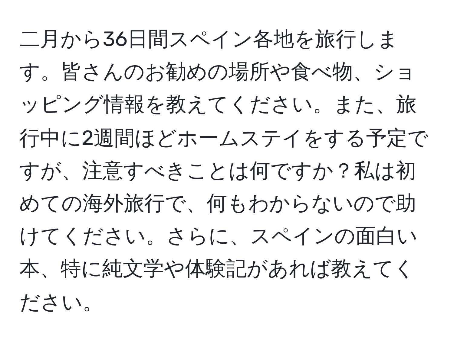 二月から36日間スペイン各地を旅行します。皆さんのお勧めの場所や食べ物、ショッピング情報を教えてください。また、旅行中に2週間ほどホームステイをする予定ですが、注意すべきことは何ですか？私は初めての海外旅行で、何もわからないので助けてください。さらに、スペインの面白い本、特に純文学や体験記があれば教えてください。