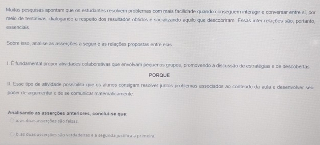 Muitas pesquisas apontam que os estudantes resolvem problemas com mais facilidade quando conseguem interagir e conversar entre si, por 
meio de tentativas, dialogando a respeito dos resultados obtidos e socializando aquilo que descobriram. Essas inter-relações são, portanto, 
essenciais 
Sobre isso, analise as asserções a seguir e as relações propostas entre elas 
1. É fundamental propor atividades colaborativas que envolvam pequenos grupos, promovendo a discussão de estratégias e de descobertas. 
PORQUE 
I. Esse tipo de atividade possibilita que os alunos consigam resolver juntos problemas associados ao conteúdo da aula e desenvolver seu 
poder de argumentar e de se comunicar matematicamente 
Analisando as asserções anteriores, conclui-se que: 
a. as duas asserções são falsas. 
b.as duas asserções são verdadeiras e a segunda justifica a primeira.