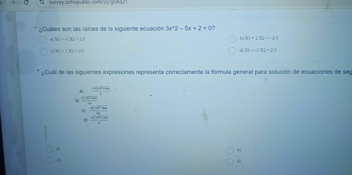 ¿Cuáles son las raíces de la siguiente ecuación 3x^(wedge)2-5x+2=0 ?
a) X1=-1X2=2/3 b) X1=2X2=-2/3
c) X1=1X2=2/3 d) X1=-1X2=2/3
¿Cuál de las siguientes expresiones representa correctamente la fórmula general para solución de ecuaciones de seg
frac a)·  frac -b^2sqrt(b^2+4ac) a frac b^(+frac a+sqrt(b^2)+4ac)2a
b)
c)  (-b± sqrt(b^2-4ac))/2a 
d)  (-b± sqrt(b^2-4ac))/a 
b)
c)
d)