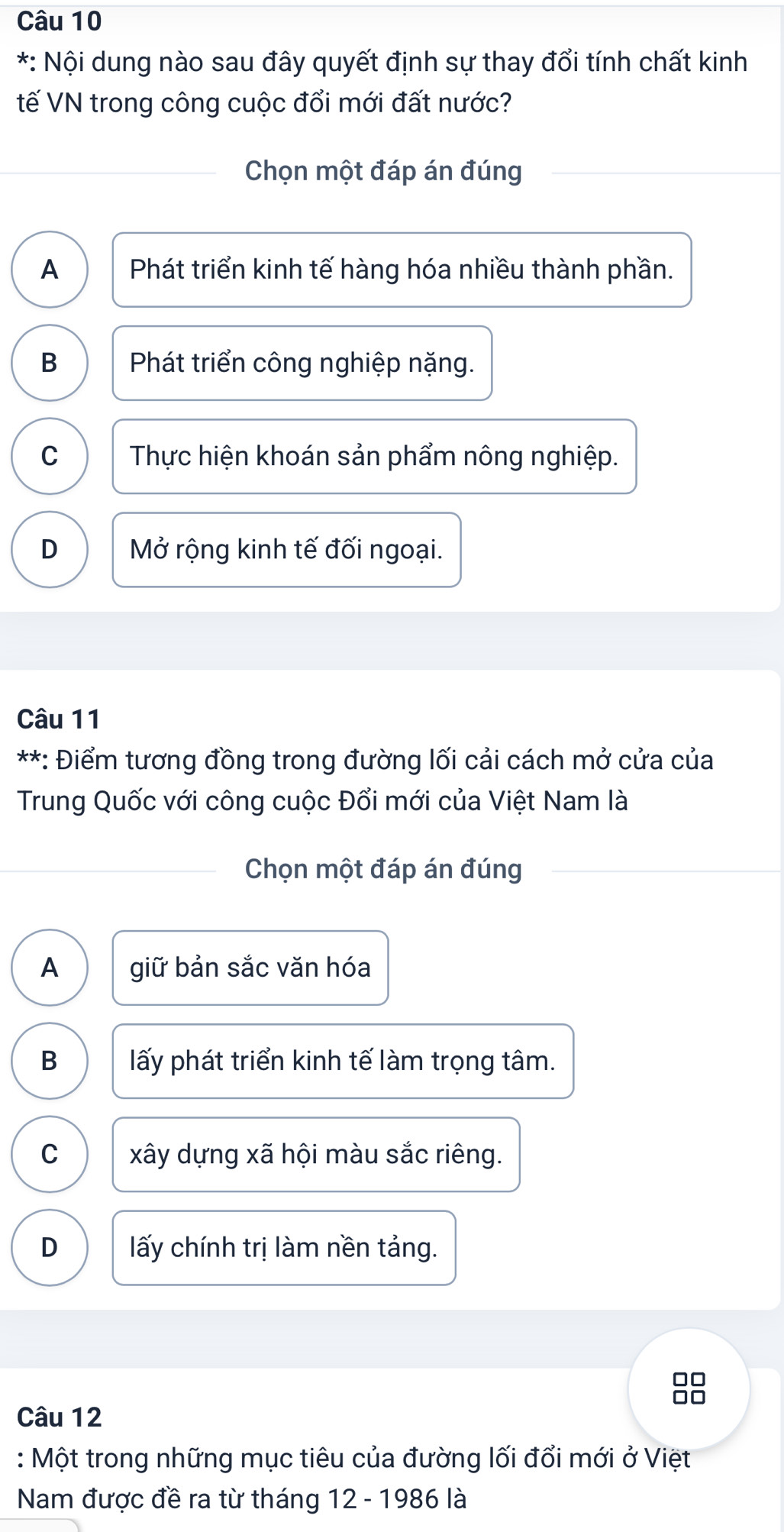 Nội dung nào sau đây quyết định sự thay đổi tính chất kinh
tế VN trong công cuộc đổi mới đất nước?
Chọn một đáp án đúng
A Phát triển kinh tế hàng hóa nhiều thành phần.
B Phát triển công nghiệp nặng.
C Thực hiện khoán sản phẩm nông nghiệp.
D Mở rộng kinh tế đối ngoại.
Câu 11
**: Điểm tương đồng trong đường lối cải cách mở cửa của
Trung Quốc với công cuộc Đổi mới của Việt Nam là
Chọn một đáp án đúng
A giữ bản sắc văn hóa
B ấy phát triển kinh tế làm trọng tâm.
C xây dựng xã hội màu sắc riêng.
D ấy chính trị làm nền tảng.
□□
□□
Câu 12
: Một trong những mục tiêu của đường lối đổi mới ở Việt
Nam được đề ra từ tháng 12 - 1986 là