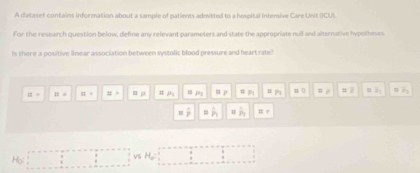 A dataset contains information about a sample of patients admitted to a hospital Intersive Care Unit (ICU).
For the research question below, define any relevant parameters and state the appropriate null and alternative hypotheses
Is there a positive linear association between systolic blood pressure and heart rate"
equiv = == □ t z= =mu P_1 =p 1 P_1 ap_2 =0 =2 overline z_1 x_1
overline p = h hat P_1 equiv r
Họ: vS H_0=?