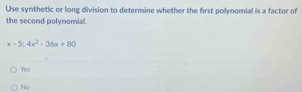 Use synthetic or long division to determine whether the first polynomial is a factor of
the second polynomial.
x-5;4x^2-36x+80
Yes
No