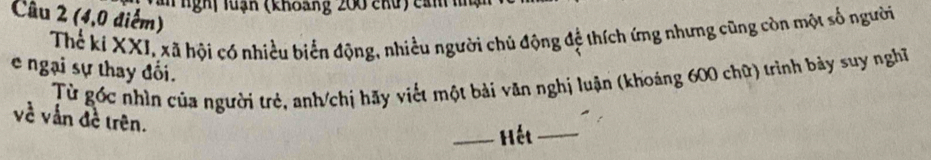 an nghị luạn (khoang 200 chủ) cản i 
Câu 2 (4, 0 điểm) 
Thể kí XXI, xã hội có nhiều biển động, nhiều người chủ động đệ thích ứng nhưng cũng còn một số người 
e ngại sự thay đổi. 
Từ gốc nhìn của người trẻ, anh/chị hãy viết một bài văn nghị luận (khoáng 600 chữ) trình bảy suy nghĩ 
về vẫn đề trên. 
_Hết_