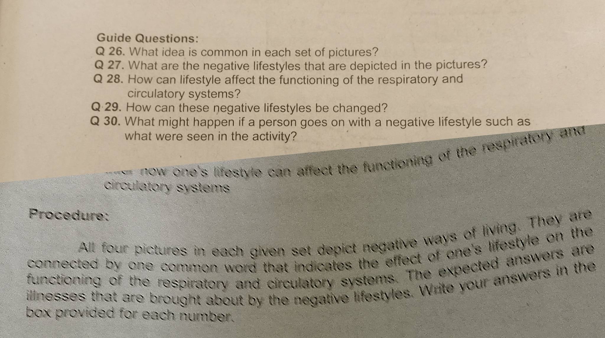 Guide Questions: 
Q 26. What idea is common in each set of pictures? 
Q 27. What are the negative lifestyles that are depicted in the pictures? 
Q 28. How can lifestyle affect the functioning of the respiratory and 
circulatory systems? 
Q 29. How can these negative lifestyles be changed? 
Q 30. What might happen if a person goes on with a negative lifestyle such as 
what were seen in the activity? 
=-= now one's lifestyle can affect the functioning of the respiratory and 
circulatory systems 
Procedure: 
All four pictures in each given set depict negative ways of living. They are 
connected by one common word that indicates the effect of one's lifestyle on the 
functioning of the respiratory and circulatory systems. The expected answers are 
illnesses that are brought about by the negative lifestyles. Write your answers in the 
box provided for each number.