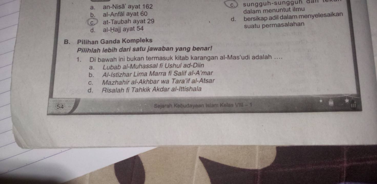 a. an-Nisā' ayat 162 c. sungg uh-sun g g u h da n t
b. al-Anfāl ayat 60
dalam menuntut ilmu
c. at-Taubah ayat 29
d. bersikap adil dalam menyelesaikan
suatu permasalahan
d. al-Ḥajj ayat 54
B. Pilihan Ganda Kompleks
Pilihlah lebih dari satu jawaban yang benar!
1. Di bawah ini bukan termasuk kitab karangan al-Mas'udi adalah …
a. Lubab al-Muhassal fi Ushul ad-Diin
b. Al-Istizhar Lima Marra fi Salif al-A’mar
c. Mazhahir al-Akhbar wa Tara'if al-Atsar
d. Risalah fi Tahkik Akdar al-Ittishala
54 Sejarah Kebudayaan Islam Kelas VIII - 1