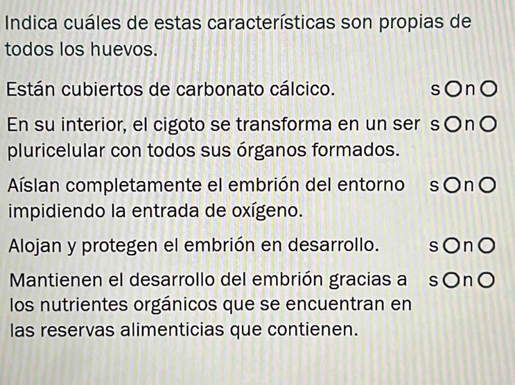 Indica cuáles de estas características son propias de
todos los huevos.
Están cubiertos de carbonato cálcico. sOn○
En su interior, el cigoto se transforma en un ser s○n〇
pluricelular con todos sus órganos formados.
Aíslan completamente el embrión del entorno sOnO
impidiendo la entrada de oxígeno.
Alojan y protegen el embrión en desarrollo. sOn○
Mantienen el desarrollo del embrión gracias a sOnO
los nutrientes orgánicos que se encuentran en
las reservas alimenticias que contienen.