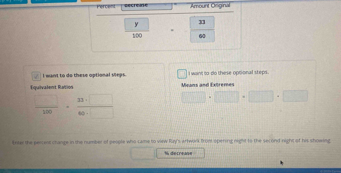 Percent decrease Amount Original
 □ y/100  =frac □ 3360
I want to do these optional steps. I want to do these optional steps. 
Equivalent Ratios Means and Extremes
 □ /100 = 33· □ /60· □  
□ · □ =□ · □
Enter the percent change in the number of people who came to view Ray's artwork from opening night to the second night of his showing
% decrease