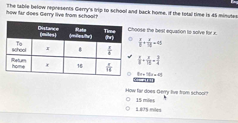 The table below represents Gerry's trip to school and back home. If the total time is 45 minutes
how far does Gerry live from school?
ose the best equation to solve for x.
 x/8 + x/16 =45
 x/8 + x/16 = 3/4 
8x+16x=45
COMPLETE
How far does Gerry live from school?
15 miles
1.875 miles