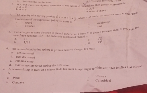 b. Towards the north- west
. T owards the south - w 
3. If A and B are two physical quantities of non-identical dimensions, then correct expression is
a A+B
b. A-B
d none of above c. A/B
4. The velocity of a moving particle is v=a+ b/t + c/t^2  , where a ,bond c are constant and s ts time. Then
dimensions of the expression (αb/c) is same as c.
a. speed
acceleration
b. distance
d time
5. Two charges at some distance in phenol experience a force F. If phenol between them is remoyed, the
new force becomes 13F. The dielectric constant of phenol is sqrt(13)
a. 13
c.
b. 1/13 d. 13^2
6. An isolated conducting sphere is given a positive charge. It's mass
a. get increased
b. gets decreased
c. remains same
d. mass is not involved during electrification
7. A person sitting in front of a mirror finds his erect image larger t himself. This implies that mirror
is Convex
a. Plane _1. Cylindrical
b. Concave