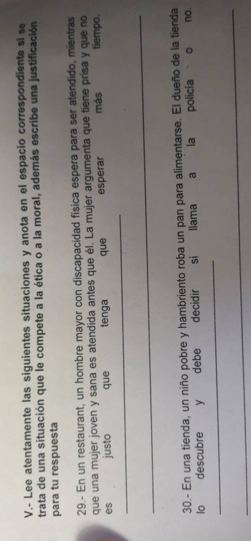 Lee atentamente las siguientes situaciones y anota en el espacio correspondiente si se 
trata de una situación que le compete a la ética o a la moral, además escribe una justificación 
para tu respuesta 
29.- En un restaurant, un hombre mayor con discapacidad física espera para ser atendido, mientras 
que una mujer joven y sana es atendida antes que él. La mujer argumenta que tiene prisa y que no 
que 
_ 
es justo que tenga esperar 
más tiempo. 
_ 
30.- En una tienda, un niño pobre y hambriento roba un pan para alimentarse. El dueño de la tienda 
lo descubre y debe decidir si llama a la policía o no. 
_ 
_