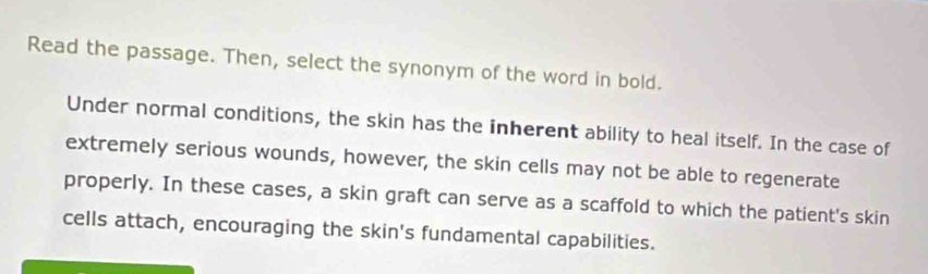 Read the passage. Then, select the synonym of the word in bold. 
Under normal conditions, the skin has the inherent ability to heal itself. In the case of 
extremely serious wounds, however, the skin cells may not be able to regenerate 
properly. In these cases, a skin graft can serve as a scaffold to which the patient's skin 
cells attach, encouraging the skin's fundamental capabilities.