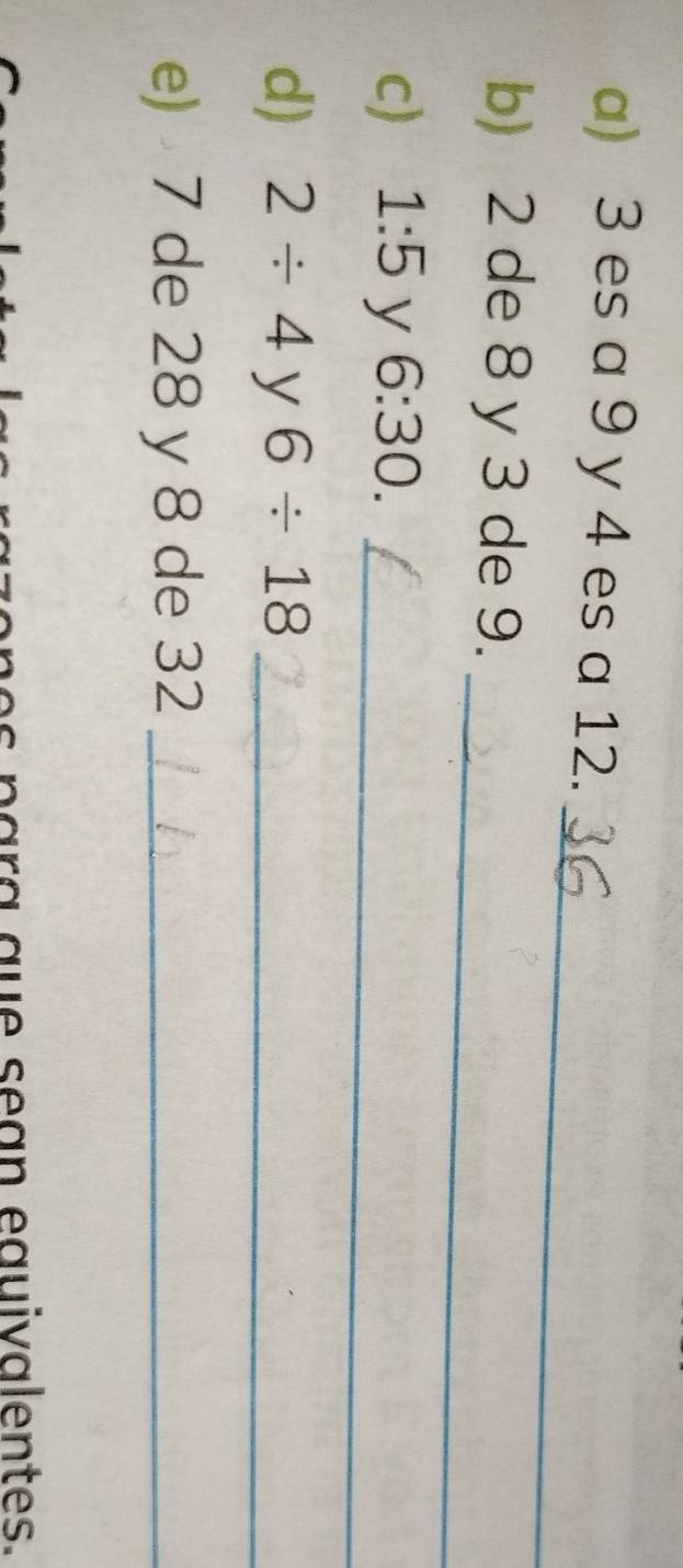 3 es a 9 y 4 es a 12. 
_ 
_ 
b) 2 de 8 y 3 de 9. 
c) 1:5 y 6:30. 
_ 
d) 2/ 4 y 6/ 18 _ 
e) 7 de 28 y 8 de 32 _ 
ar a a e s e a n eguivalentes.