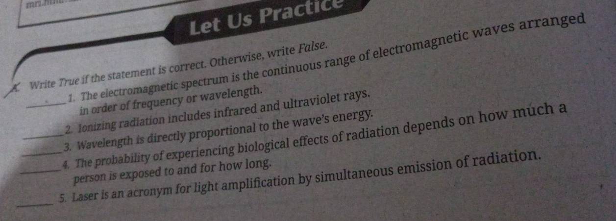 Let Us Practice 
1. The electromagnetic spectrum is the continuous range of electromagnetic waves arranged 
A Write True if the statement is correct. Otherwise, write False. 
in order of frequency or wavelength. 
_2. Ionizing radiation includes infrared and ultraviolet rays. 
3. Wavelength is directly proportional to the wave’s energy. 
_4. The probability of experiencing biological effects of radiation depends on how much a 
person is exposed to and for how long. 
_ 
_5. Laser is an acronym for light amplification by simultaneous emission of radiation.