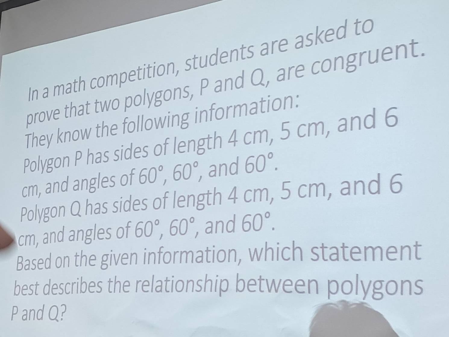 In a math competition, students are asked to 
prove that two polygons, P and Q, are congruent. 
They know the following information: 
Polygon P has sides of length 4 cm, 5 cm, and 6
cm, and angles of 60°, 60°, and 60°. 
Polygon Q has sides of length 4 cm, 5 cm, and 6
cm, and angles of 60°, 60°, , and 60°. 
Based on the given information, which statement 
best describes the relationship between polygons
P and Q?