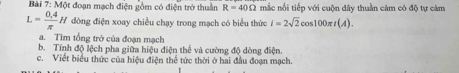 Một đoạn mạch điện gồm có điện trở thuần R=40Omega mắc nối tiếp với cuộn dây thuần cảm có độ tự cảm
L= (0,4)/π  H dòng điện xoay chiều chạy trong mạch có biểu thức i=2sqrt(2)cos 100π t(A). 
a. Tìm tổng trở của đoạn mạch 
b. Tính độ lệch pha giữa hiệu điện thế và cường độ dòng điện. 
c. Viết biểu thức của hiệu điện thế tức thời ở hai đầu đoạn mạch.