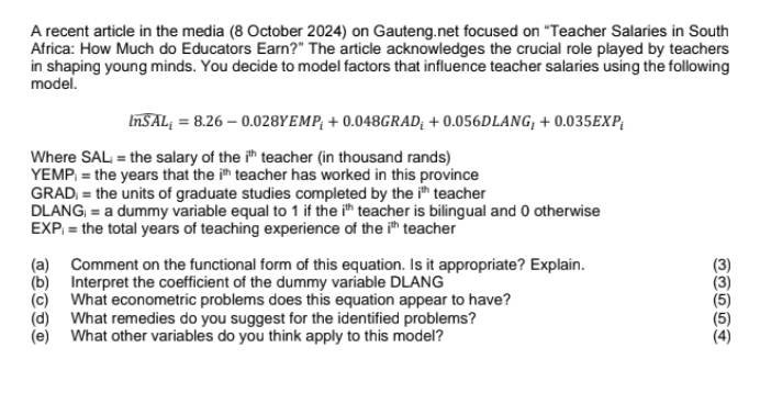 A recent article in the media (8 October 2024) on Gauteng.net focused on “Teacher Salaries in South 
Africa: How Much do Educators Earn?" The article acknowledges the crucial role played by teachers 
in shaping young minds. You decide to model factors that influence teacher salaries using the following 
model.
widehat ln SAL_i=8.26-0.028YEMP_i+0.048GRAD_i+0.056DLANG_I+0.035EXP_i
Where SAL; = the salary of the i^(th) teacher (in thousand rands) 
YEMP; = the years that the i^(th) teacher has worked in this province 
GRAD = the units of graduate studies completed by the i^(th) teacher 
DLANG| = a dummy variable equal to 1 if the i^(th) teacher is bilingual and 0 otherwise
EXP_i= the total years of teaching experience of the i^(th) teacher 
(a) Comment on the functional form of this equation. Is it appropriate? Explain. (3) 
(b) Interpret the coefficient of the dummy variable DLANG (3) 
(c) What econometric problems does this equation appear to have? (5) 
(d) What remedies do you suggest for the identified problems? (5) 
(e) What other variables do you think apply to this model? (4)