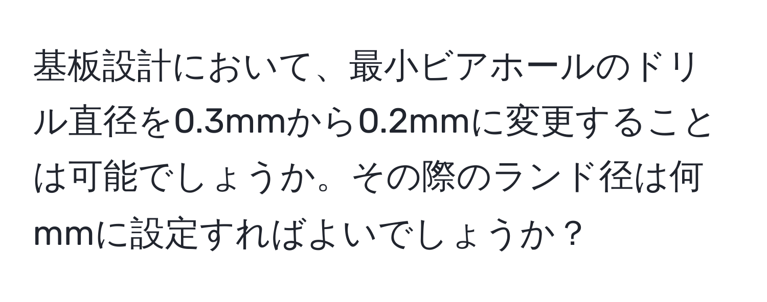 基板設計において、最小ビアホールのドリル直径を0.3mmから0.2mmに変更することは可能でしょうか。その際のランド径は何mmに設定すればよいでしょうか？