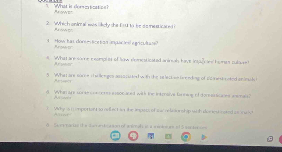 Quesoons 1. What is domestication? 
Answer: 
2. Which animal was likely the first to be domesticated? 
Answer: 
3. How has domestication impacted agriculture? 
Answer 
4. What are some examples of how domesticated animals have impiæcted human culture? 
Answer 
5. What are some challenges associated with the selective breeding of domesticated animals? 
Answer 
6. What are some concerns associated with the intensive farming of domesticated animals? 
Answer 
7 Why is it important to reflect on the impact of our relationship with domesticated animals? 
;Answer 
8 Summarize the domestication of animals in a minimum of 5 sentences