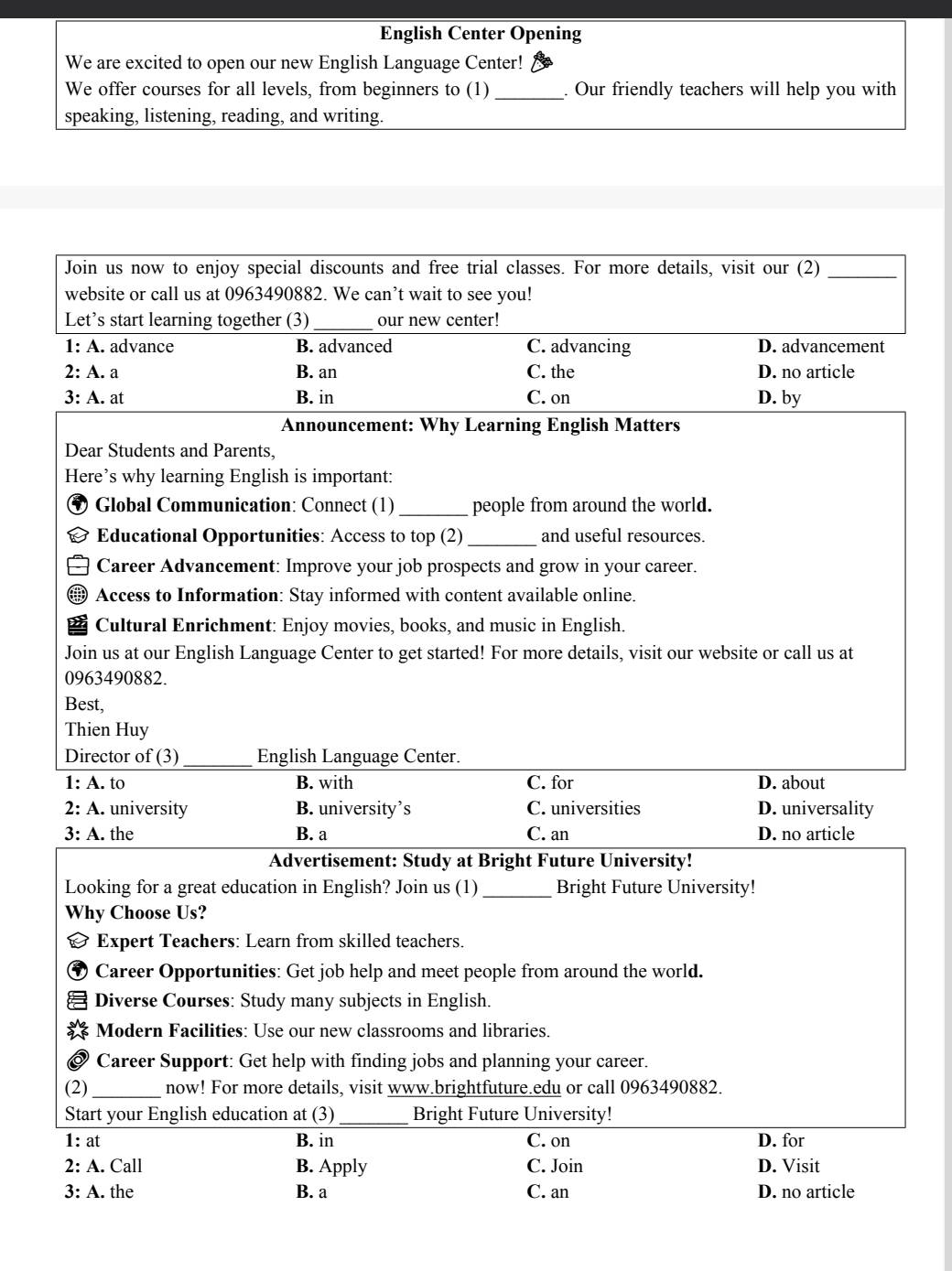 English Center Opening
We are excited to open our new English Language Center!
We offer courses for all levels, from beginners to (1) _. Our friendly teachers will help you with
speaking, listening, reading, and writing.
Join us now to enjoy special discounts and free trial classes. For more details, visit our (2)_
website or call us at 0963490882. We can’t wait to see you!
Let’s start learning together (3) _our new center!
1: A. advance B. advanced C. advancing D. advancement
2: A. a B. an C. the D. no article
3: A. at B. in C. on D. by
Announcement: Why Learning English Matters
Dear Students and Parents,
Here’s why learning English is important:
Global Communication: Connect (1) _people from around the world.
Educational Opportunities: Access to top (2) _and useful resources.
Career Advancement: Improve your job prospects and grow in your career.
Access to Information: Stay informed with content available online.
Cultural Enrichment: Enjoy movies, books, and music in English.
Join us at our English Language Center to get started! For more details, visit our website or call us at
0963490882.
Best,
Thien Huy
Director of (3) _English Language Center.
1: A. to B. with C. for D. about
2: A. university B. university’s C. universities D. universality
3: A. the B. a C. an D. no article
Advertisement: Study at Bright Future University!
Looking for a great education in English? Join us (1) _Bright Future University!
Why Choose Us?
& Expert Teachers: Learn from skilled teachers.
Career Opportunities: Get job help and meet people from around the world.
Diverse Courses: Study many subjects in English.
* Modern Facilities: Use our new classrooms and libraries.
Career Support: Get help with finding jobs and planning your career.
(2) _now! For more details, visit www.brightfuture.edu or call 0963490882.
Start your English education at (3)_ Bright Future University!
1: at B. in C. on D. for
2: A. Call B. Apply C. Join D. Visit
3: A. the B. a C. an D. no article