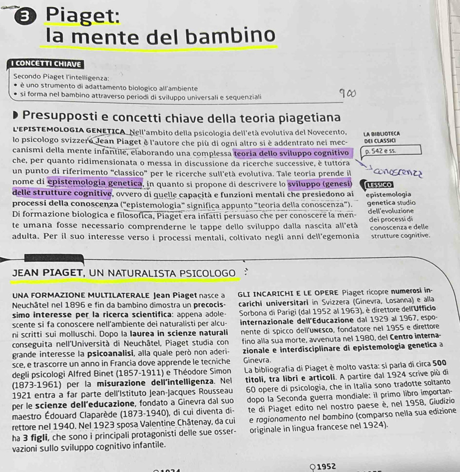 Piaget:
la mente del bambino
I CONCETTI CHIAVE
Secondo Piaget l'intelligenza:
è uno strumento di adattamento biologico all'ambiente
si forma nel bambino attraverso periodi di sviluppo universali e sequenziali
Presupposti e concetti chiave della teoria piagetiana
LEPISTEMOLOGIA GENETICA. Nell'ambito della psicologia dell'età evolutiva del Novecento,
lo psicologo svizzero Jean Piaget è l'autore che più di ogni altro si è addentrato nei mec- LA BIBLIOTECA DEI CLASSICI
canismi della mente infantíle, elaborando una complessa teoria dello sviluppo cognitivo p. 542 e ss.
che, per quanto ridimensionata o messa in discussione da ricerche successive, è tuttora
un punto di riferimento “classico” per le ricerche sull’età evolutiva. Tale teoria prende il coniscenze
nome di epistemologia genetica, in quanto si propone di descrivere lo sviluppo (genesi) LESsiCo
delle strutture cognitive, ovvero di quelle capacità e funzioni mentali che presiedono ai
processi della conoscenza (“epistemologia” significa appunto “teoria della conoscenza”). epistemologia
genetica studio
Di formazione biologica e filosofica, Piaget era infatti persuaso che per conoscere la men- dell'evoluzione
te umana fosse necessario comprenderne le tappe dello sviluppo dalla nascita all'età dei processi di
adulta. Per il suo interesse verso i processi mentali, coltivato negli anni dell’egemonia conoscenza e delle
strutture cognitive.
JEAN PIAGET, UN NATURALISTA PSICOLOGO
UNA FORMAZIONE MULTILATERALE Jean Piaget nasce a GLI INCARICHI E LE OPERE Piaget ricopre numerosi in-
Neuchâtel nel 1896 e fin da bambino dimostra un precocis- carichi universitari in Svizzera (Ginevra, Losanna) e alla
simo interesse per la ricerca scientifica: appena adole-  Sorbona di Parigi (dal 1952 al 1963), è direttore dell'Ufficio
scente si fa conoscere nell’ambiente dei naturalisti per alcu- internazionale dell’Educazione dal 1929 al 1967, espo-
ni scritti sui molluschi. Dopo la Iaurea in scienze naturali nente di spicco dell'unεsco, fondatore nel 1955 e direttore
conseguita nell'Università di Neuchâtel, Piaget studia con fino alla sua morte, avvenuta nel 1980, del Centro interna-
grande interesse la psicoanalisi, alla quale però non aderi- zionale e interdisciplinare di epistemologia genetica a
sce, e trascorre un anno in Francia dove apprende le tecniche Ginevra.
degli psicologi Alfred Binet (1857-1911) e Théodore Simon  La bibliografia di Piaget è molto vasta: si parla di circa 500
(1873-1961) per la misurazione dell'intelligenza. Nel titoli, tra libri e articoli. A partire dal 1924 scrive più di
1921 entra a far parte dell’Istituto Jean-Jacques Rousseau 60 opere di psicologia, che in Italia sono tradotte soltanto
per le scienze dell’educazione, fondato a Ginevra dal suo dopo la Seconda guerra mondiale: il primo libro importan-
maestro Édouard Claparède (1873-1940), di cui diventa di- te di Piaget edito nel nostro paese è, nel 1958, Giudizio
rettore nel 1940. Nel 1923 sposa Valentine Châtenay, da cui e rogionomento nel bɑmbino (comparso nella sua edizione
ha 3 figli, che sono i principali protagonisti delle sue osser- originale in lingua francese nel 1924).
vazioni sullo sviluppo cognitivo infantile.
1952