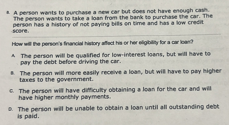 A person wants to purchase a new car but does not have enough cash.
The person wants to take a loan from the bank to purchase the car. The
person has a history of not paying bills on time and has a low credit
score.
How will the person's financial history affect his or her eligibility for a car loan?
A The person will be qualified for low-interest loans, but will have to
pay the debt before driving the car.
B. The person will more easily receive a loan, but will have to pay higher
taxes to the government.
c. The person will have difficulty obtaining a loan for the car and will
have higher monthly payments.
D. The person will be unable to obtain a loan until all outstanding debt
is paid.