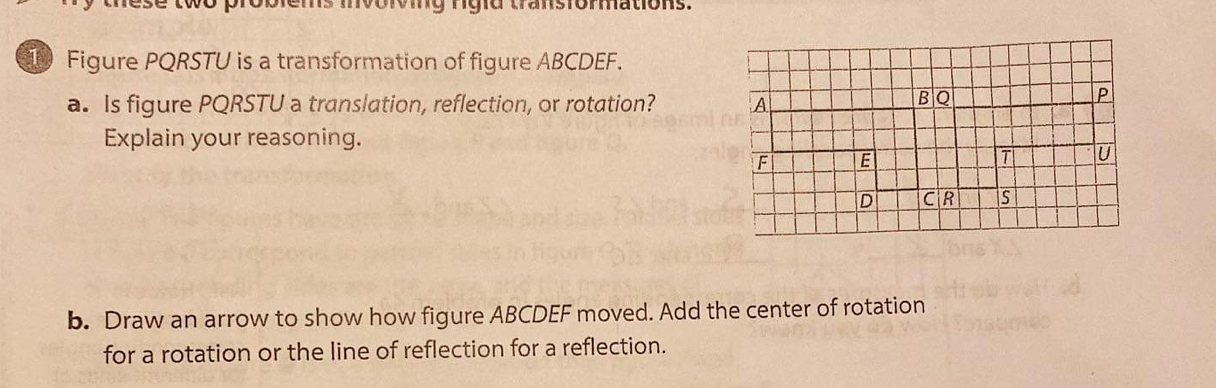 Morving ngid transiommations. 
Figure PQRSTU is a transformation of figure ABCDEF. 
a. Is figure PQRSTU a translation, reflection, or rotation? 
Explain your reasoning. 
b. Draw an arrow to show how figure ABCDEF moved. Add the center of rotation 
for a rotation or the line of reflection for a reflection.