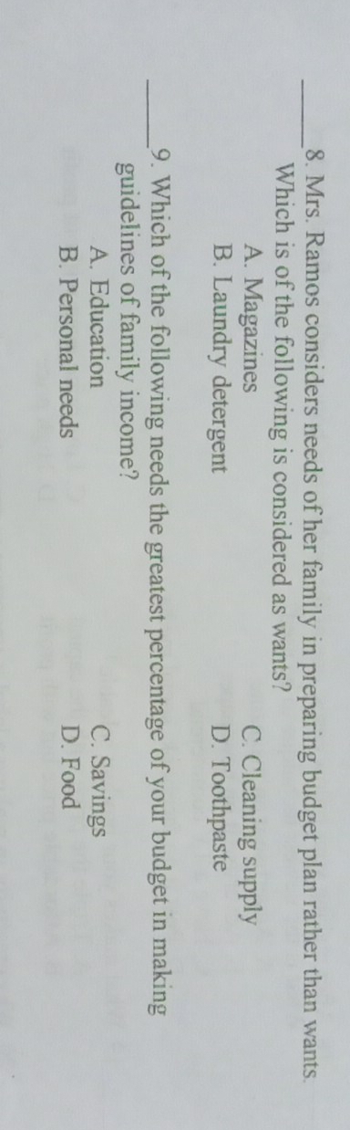 Mrs. Ramos considers needs of her family in preparing budget plan rather than wants.
Which is of the following is considered as wants?
A. Magazines C. Cleaning supply
B. Laundry detergent D. Toothpaste
_9. Which of the following needs the greatest percentage of your budget in making
guidelines of family income?
A. Education C. Savings
B. Personal needs D. Food