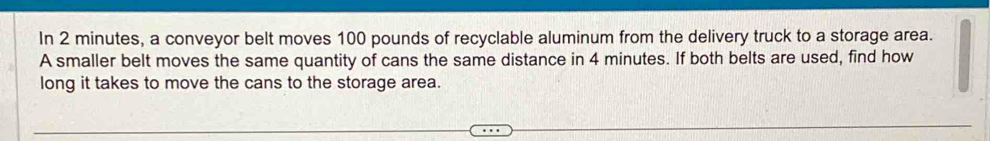 In 2 minutes, a conveyor belt moves 100 pounds of recyclable aluminum from the delivery truck to a storage area. 
A smaller belt moves the same quantity of cans the same distance in 4 minutes. If both belts are used, find how 
long it takes to move the cans to the storage area.