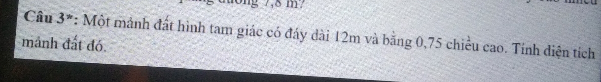 ong 7,8 m? 
Câu 3 *: Một mảnh đất hình tam giác có đáy dài 12m và bằng 0,75 chiều cao. Tính diện tích 
mảnh đất đó.