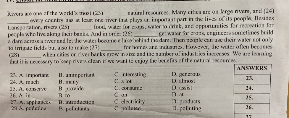 Rivers are one of the world’s most (23)_ natural resources. Many cities are on large rivers, and (24)
_every country has at least one river that plays an important part in the lives of its people. Besides
transportation, rivers (25) _food, water for crops, water to drink, and opportunities for recreation for
people who live along their banks. And in order (26) _get water for crops, engineers sometimes build
a dam across a river and let the water become a lake behind the dam. Then people can use their water not only
to irrigate fields but also to make (27) _for homes and industries. However, the water often becomes
(28)_ when cities on river banks grow in size and the number of industries increases. We are learning
that it is necessary to keep rivers clean if we want to enjoy the benefits of the natural resourc
23. A. important B. unimportant C. interesting D. generous
24. A. much B. many C. a lot D. almost
25. A. conserve B. provide C. consume D. assist 
26. A. in B. to C. on D. at 
27. A. appliances B. introduction C. electricity D. products
28 A. pollution B. pollutants C. polluted D. polluting 
27