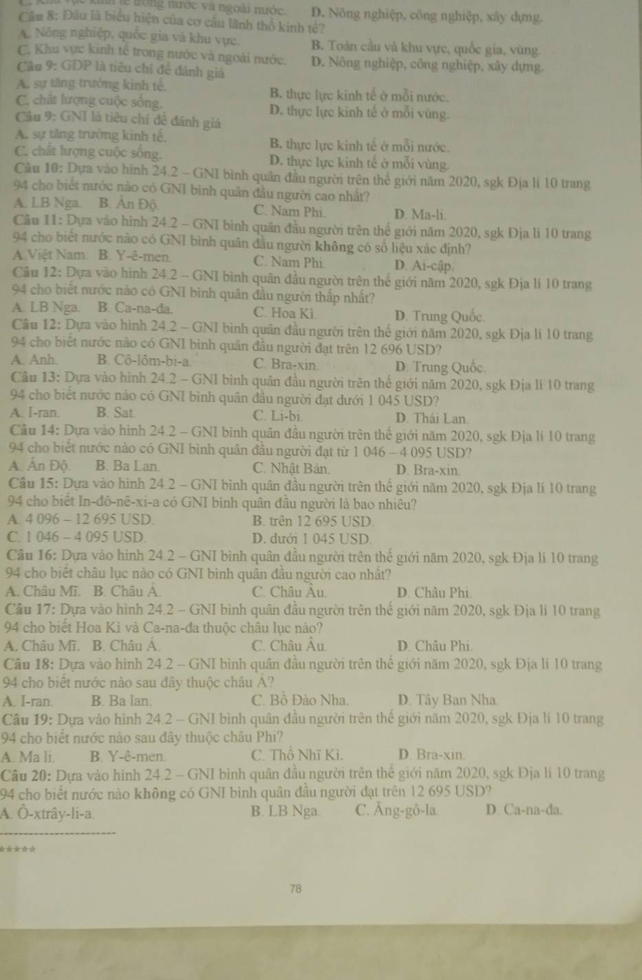 kh lễ trong mước và ngoài nước. D. Nông nghiệp, công nghiệp, xây dựmg.
Câu 8: Đầu là biểu hiện của cơ cầu lãnh thổ kinh tế?
A. Nông nghiệp, quốc gia và khu vực. B. Toàn cầu và khu vực, quốc gia, vùng.
C. Khu vực kinh tế trong nước và ngoài nước. D. Nông nghiệp, công nghiệp, xây dựng.
Câu 9: GDP là tiêu chí đề đánh giá
A. sự tăng trưởng kinh tế, B. thực lực kinh tế ở mỗi nước.
C. chất lượng cuộc sống. D. thực lực kinh tế ở mỗi vùng.
Câu 9: GNI là tiêu chí đề đánh giả
A. sự tăng trưởng kinh tế, B. thực lực kinh tế ở mỗi nước.
C. chất lượng cuộc sống. D. thực lực kinh tế ở mỗi vùng.
Câu 10: Dựa vào hình 24.2 - GNI bình quân đầu người trên thể giới năm 2020, sgk Địa lí 10 trang
94 cho biết nước nào có GN1 bình quân đầu người cao nhất?
A. LB Nga. B. Ấn Độ. C. Nam Phi. D. Ma-li.
Câu 11: Dựa vào hình 24.2 - GNI bình quân đầu người trên thế giới năm 2020, sgk Địa li 10 trang
94 cho biết nước nào có GNI bình quân đầu người không có số liệu xác định?
A.Việt Nam. B. Y-ê-men. C. Nam Phi. D. Ai-cập
Cầu 12: Dựa vào hình 24.2 - GNI bình quân đầu người trên thế giới năm 2020, sgk Địa li 10 trang
94 cho biết nước nào có GNI binh quân đầu người thấp nhất?
A. LB Nga. B. Ca-na-da. C. Hoa Ki.
D. Trung Quốc.
Câu 12: Dựa vào hình 24.2 - GNI bình quân đầu người trên thế giới năm 2020, sgk Địa li 10 trang
94 cho biết nước nào có GNI bình quân đầu người đạt trên 12 696 USD?
A. Anh. B. Cô-lôm-bi-a. C. Bra-xin. D. Trung Quốc
Câu 13: Dựa vào hình 24.2 - GNI bình quân đầu người trên thế giới năm 2020, sgk Địa lí 10 trang
94 cho biết nước nào có GNI bình quân đầu người đạt dưới 1 045 USD?
A. I-ran. B. Sat. C. Li-bi. D. Thái Lan
Câu 14: Dựa vào hình 24.2 - GNI bình quân đầu người trên thế giới năm 2020, sgk Địa li 10 trang
94 cho biết nước nào có GNI bình quân đầu người đạt từ 1 046 - 4 095 USD?
A. Ấn Độ. B. Ba Lan. C. Nhật Bản. D. Bra-xin.
Câu 15: Dựa vào hình 24.2 - GNI bình quân đầu người trên thế giới năm 2020, sgk Địa lí 10 trang
94 cho biết In-đô-nê-xi-a có GNI bình quân đầu người là bao nhiêu?
A. 4 096 - 12 695 USD. B. trên 12 695 USD.
C. 1 046 - 4 095 USD. D. dưới 1 045 USD.
Cầu 16: Dựa vào hình 24.2 - GNI bình quân đầu người trên thế giới năm 2020, sgk Địa li 10 trang
94 cho biết châu lục nào có GNI bình quân đầu người cao nhất?
A. Châu Mĩ. B. Châu A. C. Châu Âu. D. Châu Phi.
Câu 17: Dựa vào hình 24.2 - GNI bình quân đầu người trên thể giới năm 2020, sgk Địa li 10 trang
94 cho biết Hoa Kì và Ca-na-đa thuộc châu lục nào?
A. Châu Mĩ. B. Châu A. C. Châu Âu. D. Châu Phi.
Câu 18: Dựa vào hình 24.2 -- GNI bình quân đầu người trên thế giới năm 2020, sgk Địa li 10 trang
94 cho biết nước nào sau đây thuộc châu A?
A. I-ran. B. Ba lan. C. Bồ Đào Nha. D. Tây Ban Nha.
Câu 19: Dựa vào hình 24.2 - GNI bình quân đầu người trên thể giới năm 2020, sgk Địa lí 10 trang
94 cho biết nước nào sau đây thuộc châu Phi?
A. Ma li. B. Y-ê-men. C. Thổ Nhĩ Ki. D. Bra-xin.
Câu 20: Dựa vào hình 24.2 - GNI bình quân đầu người trên thể giới năm 2020, sgk Địa lí 10 trang
194 cho biết nước nào không có GNI bình quân đầu người đạt trên 12 695 USD?
A. Ô-xtrây-li-a. B. LB Nga. C. Ăng-gô-la D. Ca-na-da.
_
*  * * *
78