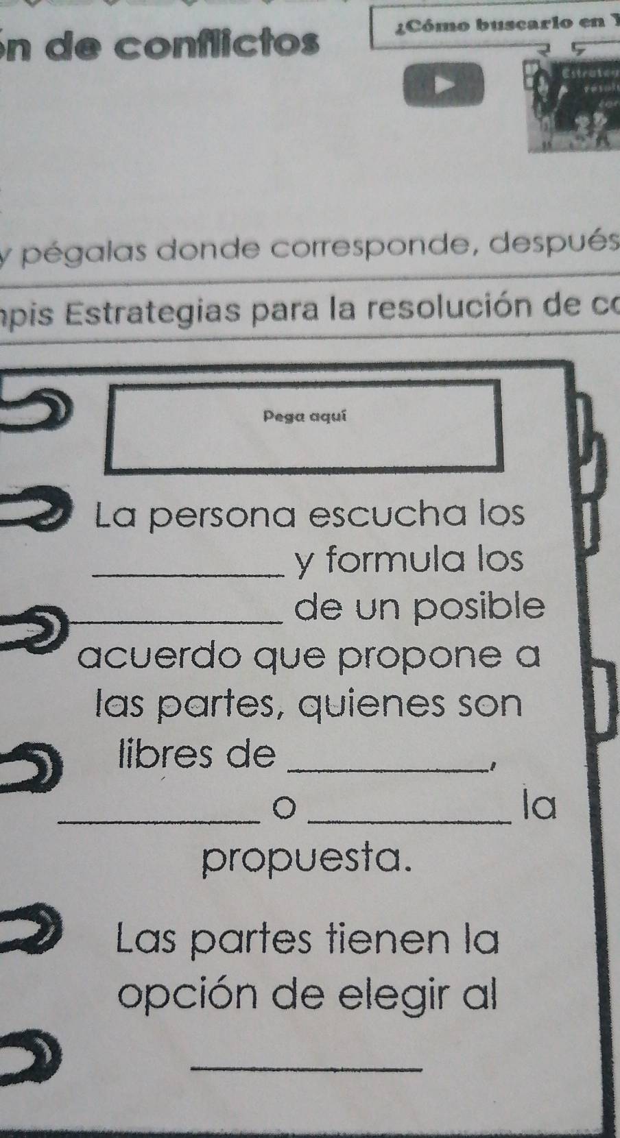 in de conflictos 
¿Cómo buscarlo en 1 
Estrate 
y pégalas donde corresponde, después 
apis Estrategias para la resolución de co 
Pega aquí 
La persona escucha los 
_y formula los 
_de un posible 
acuerdo que propone a 
las partes, quienes son 
libres de_ 
1 
__。 
la 
propuesta. 
Las partes tienen la 
opción de elegir al 
_