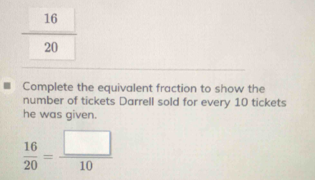 Complete the equivalent fraction to show the
number of tickets Darrell sold for every 10 tickets
he was given.
 16/20 = □ /10 