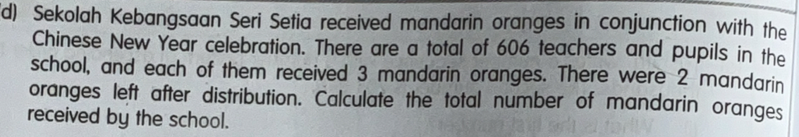 Sekolah Kebangsaan Seri Setia received mandarin oranges in conjunction with the 
Chinese New Year celebration. There are a total of 606 teachers and pupils in the 
school, and each of them received 3 mandarin oranges. There were 2 mandarin 
oranges left after distribution. Calculate the total number of mandarin oranges 
received by the school.