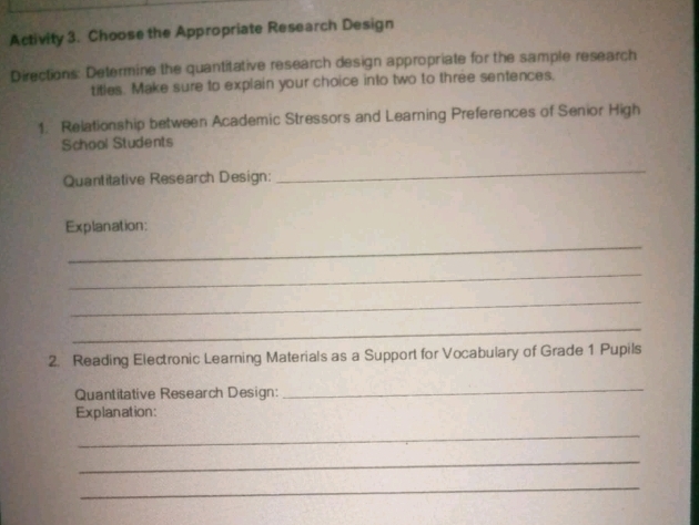 Activity 3. Choose the Appropriate Research Design 
Directions: Determine the quantitative research design appropriate for the sample research 
titles. Make sure to explain your choice into two to three sentences, 
1: Relationship between Academic Stressors and Learning Preferences of Senior High 
School Students 
Quantitative Research Design: 
_ 
Explanation: 
_ 
_ 
_ 
_ 
2. Reading Electronic Learning Materials as a Support for Vocabulary of Grade 1 Pupils 
Quantitative Research Design: 
_ 
Explanation: 
_ 
_ 
_