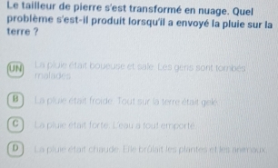 Le tailleur de pierre s'est transformé en nuage. Quel
problème s'est-il produit lorsqu'il a envoyé la pluie sur la
terre ?
uN] La pluie était boueuse et sale. Les gens sont tombés
malades
B La pluie était froide. Tout sur la terre était geké
C ) La pluie était forte. L'eau a tout emporté
D) La pluie était chaude. Elle brûlait les plantes et les animaux