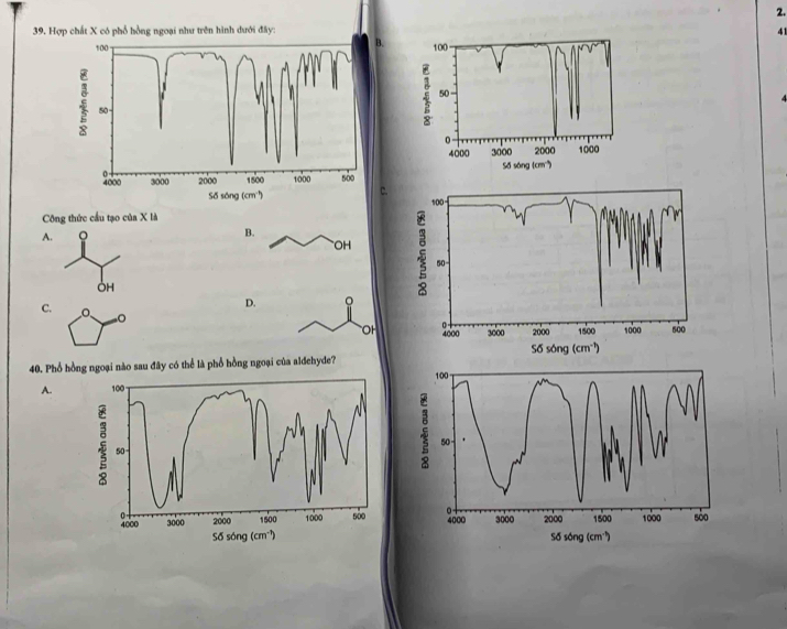 Hợp chất X có phổ hồng ngoại như trên hình dưới đây: 41
B.
100
50
0
4000 3000 2000 1000
Số sóng (cm)
C.
100
Công thức cầu tạo của X là
A. 。
B.
OH
50
OH
C.
D. 。
OH 0 4000 3000 2000 1500 1000 500
56song(cm^(-1))
40. Phổ hồng ngoại nào sau đây có thể là phổ hồng ngoại của aldehyde? 100
A. 
50 -
4000 3000 2000 1500 1000 500
5delta song(cm^(-1))