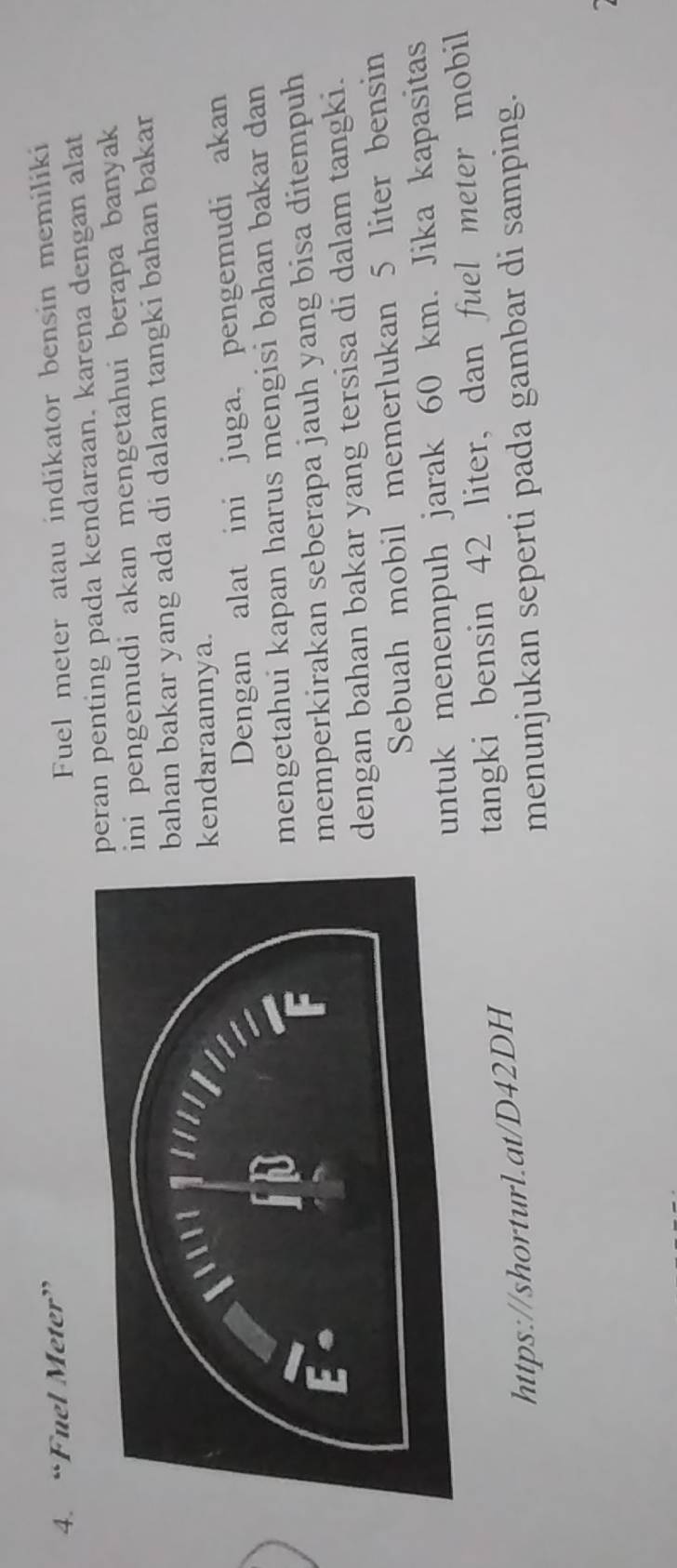 “Fuel Meter” 
Fuel meter atau indikator bensin memiliki 
eran penting pada kendaraan. karena dengan alat 
ni pengemudi akan mengetahui berapa banyak 
bahan bakar yang ada di dalam tangki bahan bakar 
endaraannya. 
Dengan alat ini juga, pengemudi akan 
mengetahui kapan harus mengisi bahan bakar dan 
memperkirakan seberapa jauh yang bisa ditempuh 
dengan bahan bakar yang tersisa di dalam tangki. 
Sebuah mobil memerlukan 5 liter bensin 
untuk menempuh jarak 60 km. Jika kapasitas 
https://shorturl.at/D42DH tangki bensin 42 liter, dan fuel meter mobil 
menunjukan seperti pada gambar di samping.