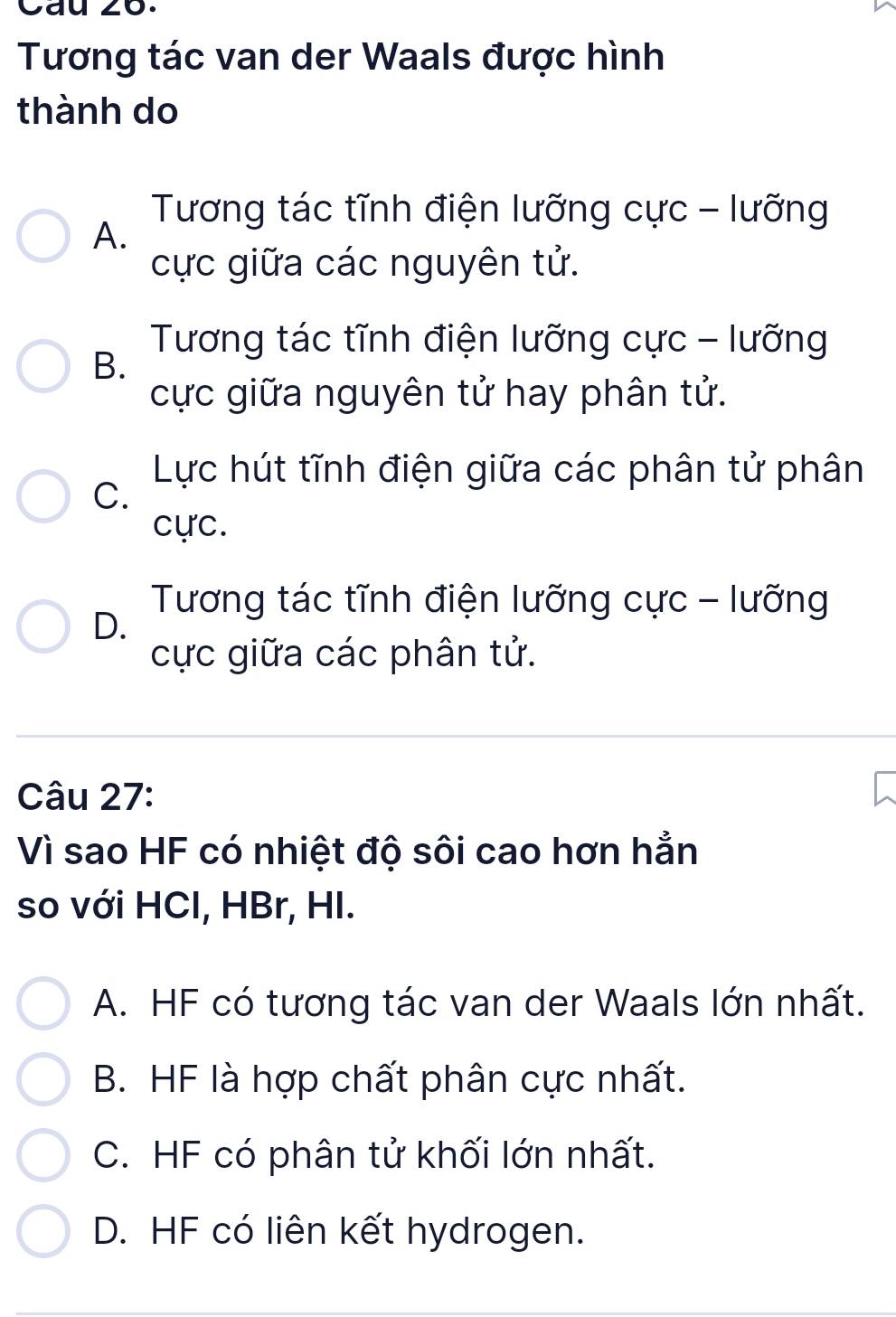 Cau zo.
Tương tác van der Waals được hình
thành do
Tương tác tĩnh điện lưỡng cực - lưỡng
A.
cực giữa các nguyên tử.
Tương tác tĩnh điện lưỡng cực - lưỡng
B.
cực giữa nguyên tử hay phân tử.
Lực hút tĩnh điện giữa các phân tử phân
C.
cực.
Tương tác tĩnh điện lưỡng cực - lưỡng
D.
cực giữa các phân tử.
Câu 27:
Vì sao HF có nhiệt độ sôi cao hơn hẳn
so với HCl, HBr, HI.
A. HF có tương tác van der Waals lớn nhất.
B. HF là hợp chất phân cực nhất.
C. HF có phân tử khối lớn nhất.
D. HF có liên kết hydrogen.