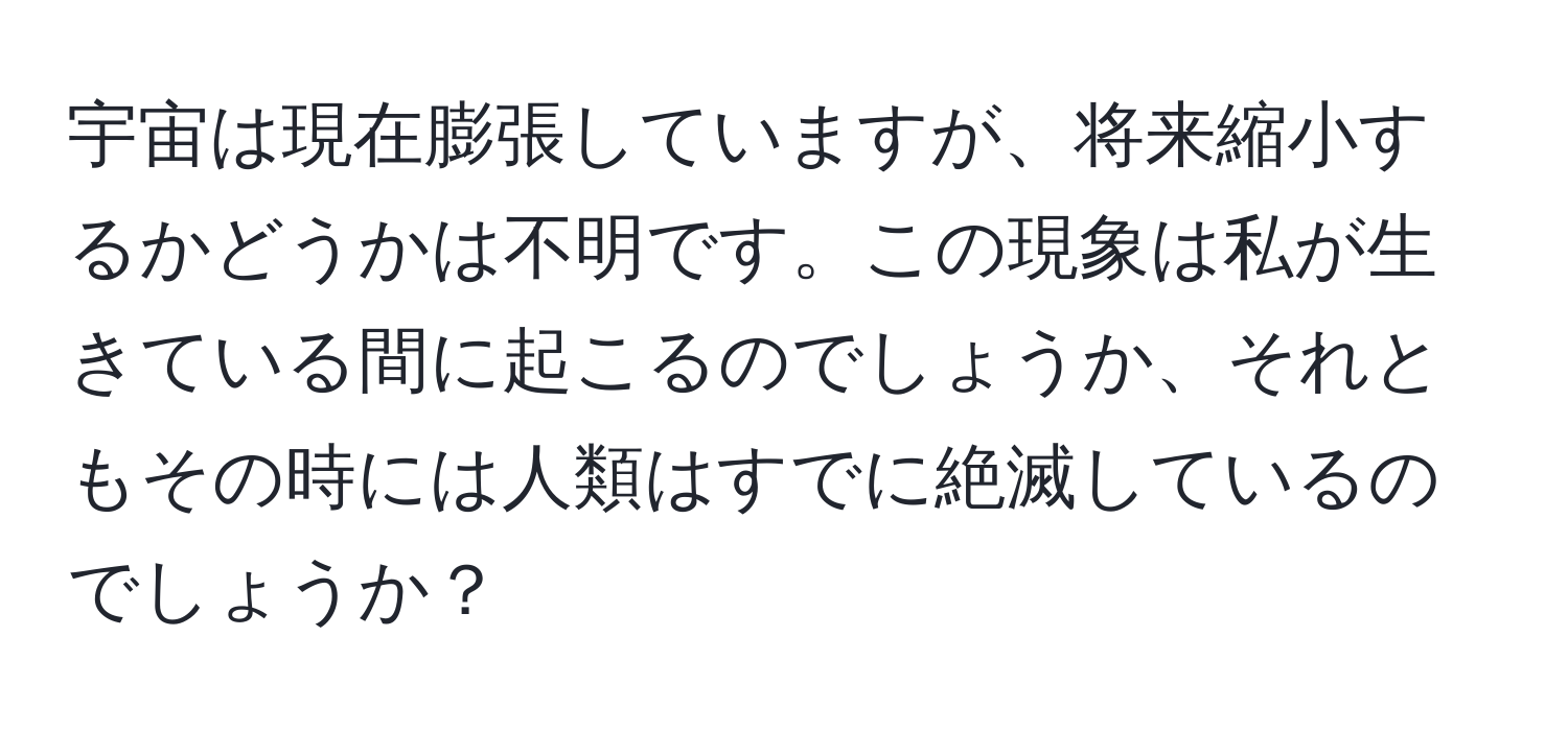 宇宙は現在膨張していますが、将来縮小するかどうかは不明です。この現象は私が生きている間に起こるのでしょうか、それともその時には人類はすでに絶滅しているのでしょうか？