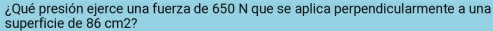 ¿Qué presión ejerce una fuerza de 650 N que se aplica perpendicularmente a una 
superficie de 86 cm2?