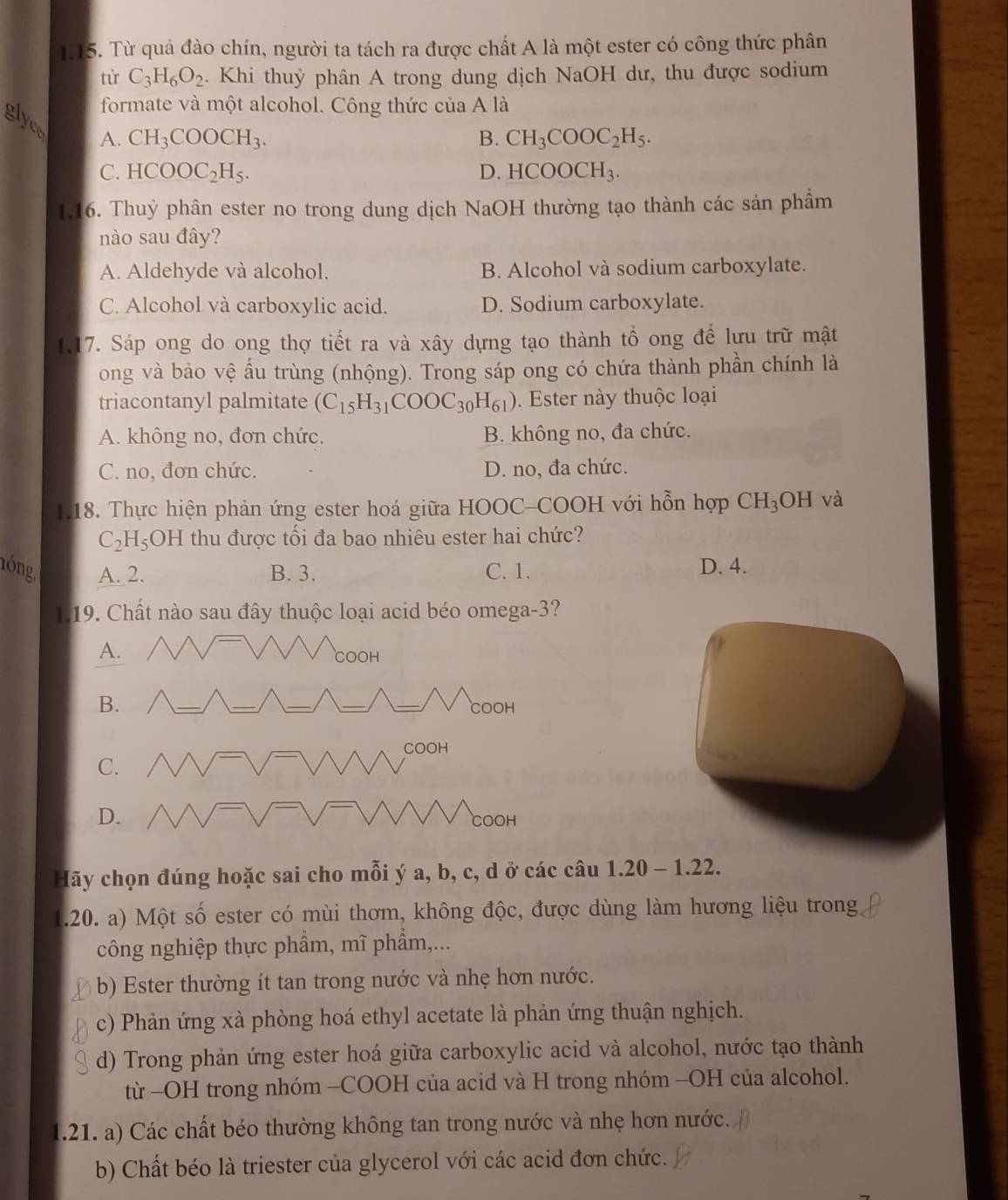 Từ quả đào chín, người ta tách ra được chất A là một ester có công thức phân
tử C_3H_6O_2 :. Khi thuỷ phân A trong dung dịch NaOH dư, thu được sodium
formate và một alcohol. Công thức của A là
glyce
A. CH_3COOCH_3. B. CH_3COOC_2H_5.
C. HCOOC_2H_5. D. HCOOCH_3.
1.16. Thuỷ phân ester no trong dung dịch NaOH thường tạo thành các sản phầm
nào sau đây?
A. Aldehyde và alcohol. B. Alcohol và sodium carboxylate.
C. Alcohol và carboxylic acid. D. Sodium carboxylate.
1.17. Sáp ong do ong thợ tiết ra và xây dựng tạo thành tổ ong để lưu trữ mật
ong và bảo vệ ấu trùng (nhộng). Trong sáp ong có chứa thành phần chính là
triacontanyl palmitate (C_15H_31COOC_30H_61). Ester này thuộc loại
A. không no, đơn chức. B. không no, đa chức.
C. no, đơn chức. D. no, đa chức.
1.18. Thực hiện phản ứng ester hoá giữa HOOC-COOH với hỗn hợp CH_3 OH và
C_2H_5 OH thu được tối đa bao nhiêu ester hai chức?
nóng. A. 2. B. 3. C. 1.
D. 4.
1.19. Chất nào sau đây thuộc loại acid béo omega-3?
Hãy chọn đúng hoặc sai cho mỗi ý a, b, c, d ở các câu 1.20 - 1.22.
1.20. a) Một số ester có mùi thơm, không độc, được dùng làm hương liệu trong
công nghiệp thực phẩm, mĩ phẩm,...
b) Ester thường ít tan trong nước và nhẹ hơn nước.
c) Phản ứng xà phòng hoá ethyl acetate là phản ứng thuận nghịch.
d) Trong phản ứng ester hoá giữa carboxylic acid và alcohol, nước tạo thành
từ -OH trong nhóm -COOH của acid và H trong nhóm -OH của alcohol.
1.21. a) Các chất béo thường không tan trong nước và nhẹ hơn nước.
b) Chất béo là triester của glycerol với các acid đơn chức.