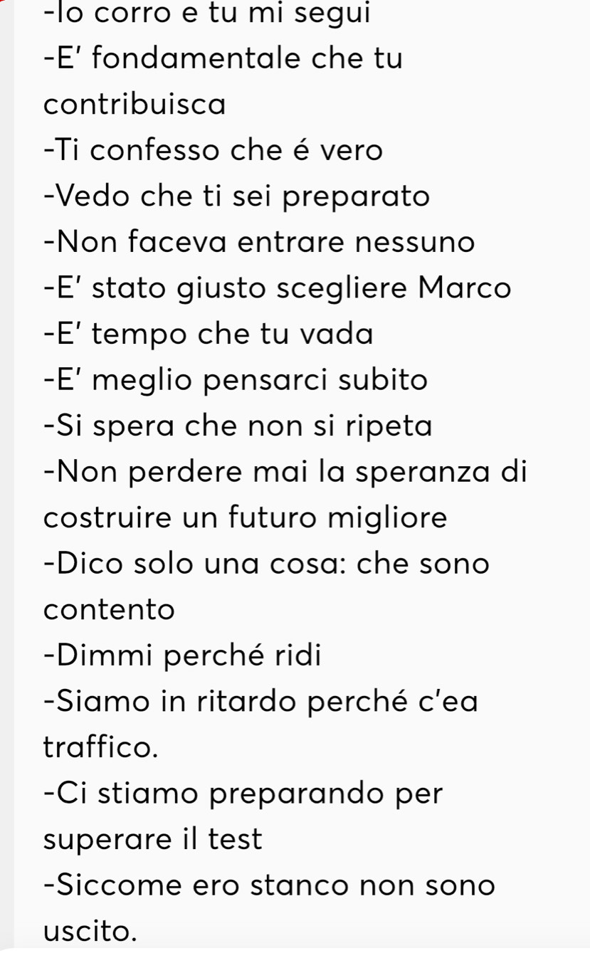 lo corro e tu mi segui 
-E' fondamentale che tu 
contribuisca 
-Ti confesso che é vero 
-Vedo che ti sei preparato 
-Non faceva entrare nessuno 
-E' stato giusto scegliere Marco 
-E' tempo che tu vada 
- E' meglio pensarci subito 
-Si spera che non si ripeta 
-Non perdere mai la speranza di 
costruire un futuro migliore 
-Dico solo una cosa: che sono 
contento 
-Dimmi perché ridi 
-Siamo in ritardo perché c'ea 
traffico. 
-Ci stiamo preparando per 
superare il test 
-Siccome ero stanco non sono 
uscito.