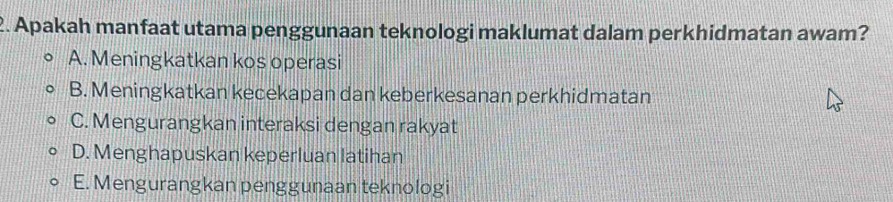 Apakah manfaat utama penggunaan teknologi maklumat dalam perkhidmatan awam?
A. Meningkatkan kos operasi
B. Meningkatkan kecekapan dan keberkesanan perkhidmatan
C. Mengurangkan interaksi dengan rakyat
D. Menghapuskan keperluan latihan
E. Mengurangkan penggunaan teknologi