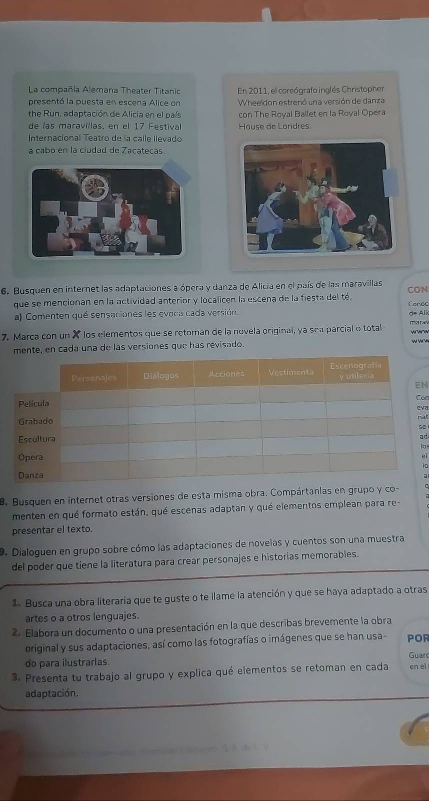 La compañía Alemana Theater Titanic En 2011, el coreógrafo inglés Christopher 
presentó la puesta en escena Alice on Wheeldon estrenó una versión de danza 
the Run, adaptación de Alicia en el país con The Royal Ballet en la Royal Opera 
de las maravillas, en el 17 Festival House de Londres. 
Internacional Teatro de la calle llevado 
a cabo en la ciudad de Zacatecas. 
6. Busquen en internet las adaptaciones a ópera y danza de Alicia en el país de las maravillas CON 
que se mencionan en la actividad anterior y localicen la escena de la fiesta del té. Conoc 
a) Comenten qué sensaciones les evoca cada versión. de Ali 
marav 
7. Marca con un X los elementos que se retoman de la novela original, ya sea parcial o total- www 
mente, en cada una de las versiones que has revisado. wwn 
N 
on 
va 
at 
e 
ad 
los 
el 
lo 
a 
B. Busquen en internet otras versiones de esta misma obra. Compártanlas en grupo y co- q 
menten en qué formato están, qué escenas adaptan y qué elementos emplean para re- 
presentar el texto. 
9. Dialoguen en grupo sobre cómo las adaptaciones de novelas y cuentos son una muestra 
del poder que tiene la literatura para crear personajes e historias memorables. 
1. Busca una obra literaria que te guste o te llame la atención y que se haya adaptado a otras 
artes o a otros lenguajes. 
2. Elabora un documento o una presentación en la que describas brevemente la obra 
original y sus adaptaciones, así como las fotografías o imágenes que se han usa- POR 
Guarc 
do para ilustrarlas. 
3. Presenta tu trabajo al grupo y explica qué elementos se retoman en cada en el 
adaptación.