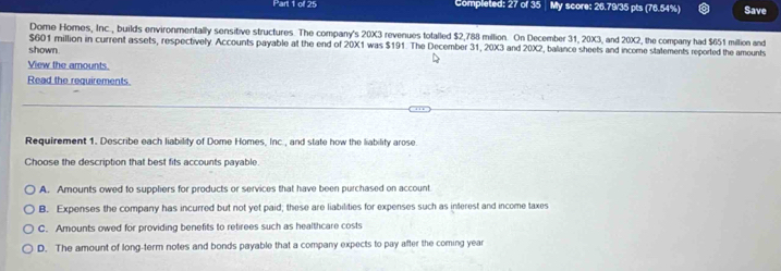 Completed: 27 of 35 My score: 26.79/35 pts (76.54%) Save
Dome Homes, Inc., builds environmentally sensitive structures. The company's 20X3 revenues totalled $2,788 million. On December 31, 20X3, and 20X2, the company had $651 million and
$601 million in current assets, respectively. Accounts payable at the end of 20X1 was $191. The December 31, 20X3 and 20X2, balance sheets and income statements reported the amounts
shown.
View the amounts.
Read the requirements
Requirement 1. Describe each liability of Dome Homes, Inc., and state how the liability arose
Choose the description that best fits accounts payable.
A. Amounts owed to suppliers for products or services that have been purchased on account
B. Expenses the company has incurred but not yet paid; these are liabilities for expenses such as interest and income taxes
C. Amounts owed for providing benefits to retirees such as healthcare costs
D. The amount of long-term notes and bonds payable that a company expects to pay after the coming year